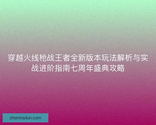 穿越火线枪战王者全新版本玩法解析与实战进阶指南七周年盛典攻略